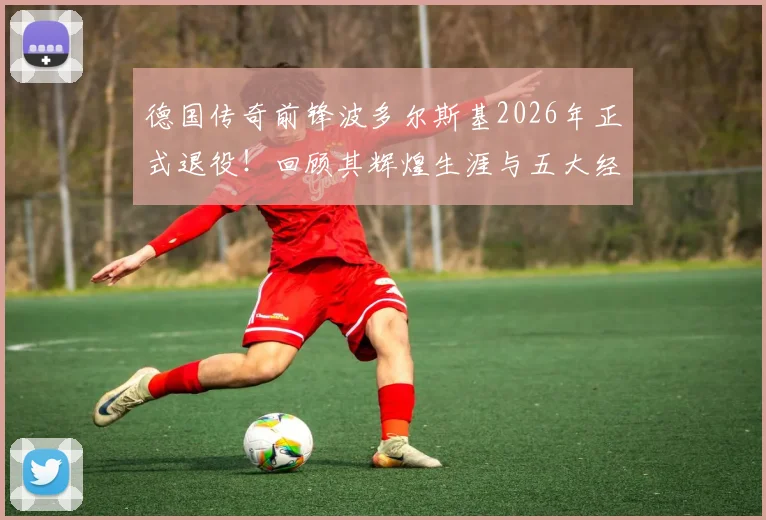 德国传奇前锋波多尔斯基2026年正式退役!回顾其辉煌生涯与五大经典时刻