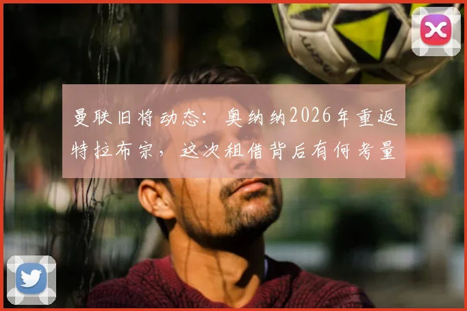 曼联旧将动态：奥纳纳2026年重返特拉布宗，这次租借背后有何考量？