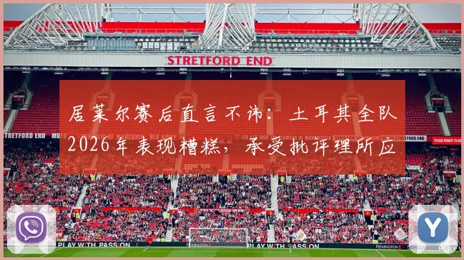 居莱尔赛后直言不讳：土耳其全队2026年表现糟糕，承受批评理所应当，未来何去何从？