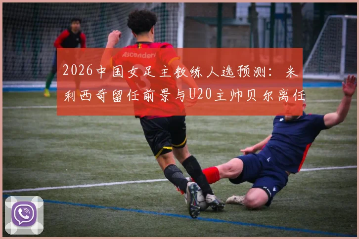 2026中国女足主教练人选预测:米利西奇留任前景与U20主帅贝尔离任传闻详解