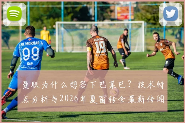曼联为什么想签下巴莱巴?技术特点分析与2026年夏窗转会最新传闻全解析