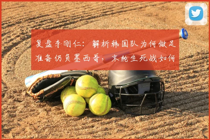 复盘李刚仁:解析韩国队为何做足准备仍负墨西哥,末轮生死战如何全力争胜?