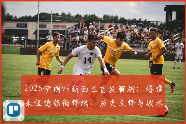 2026伊朗vs新西兰首发解析：塔雷米伍德领衔锋线，历史交锋与战术前瞻全览