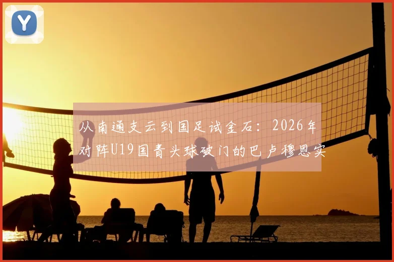从南通支云到国足试金石:2026年对阵U19国青头球破门的巴卢穆恩实力如何?球员背景与职业生涯解析