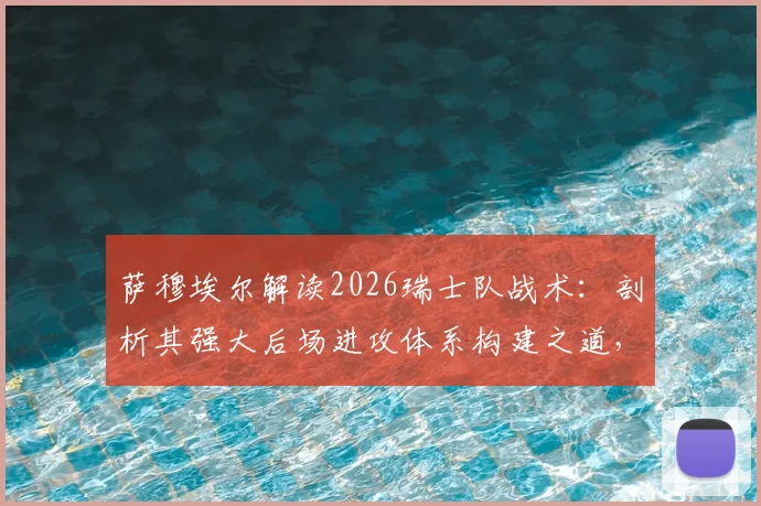 萨穆埃尔解读2026瑞士队战术：剖析其强大后场进攻体系构建之道，自身实战应用关键点分析