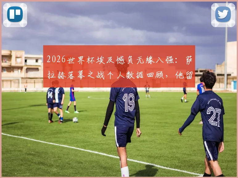 2026世界杯埃及憾负无缘八强：萨拉赫落幕之战个人数据回顾，他留下了哪些纪录？