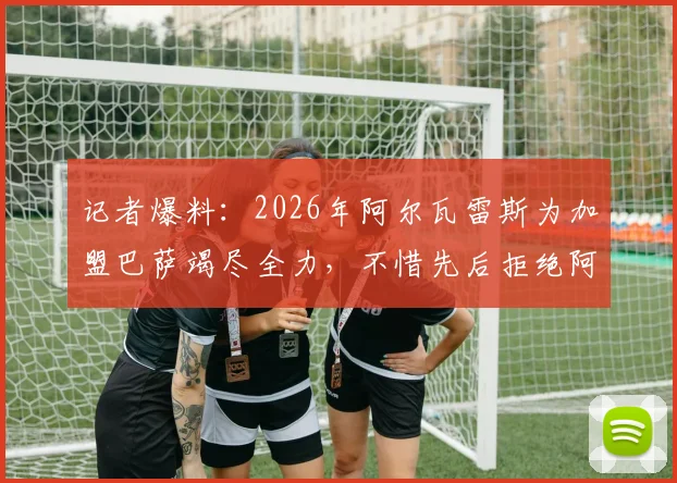 记者爆料:2026年阿尔瓦雷斯为加盟巴萨竭尽全力,不惜先后拒绝阿森纳与巴黎丰厚报价