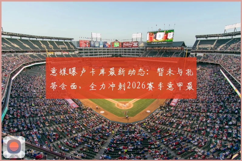 意媒曝卢卡库最新动态:暂未与孔蒂会面,全力冲刺2026赛季意甲最后三轮复出计划