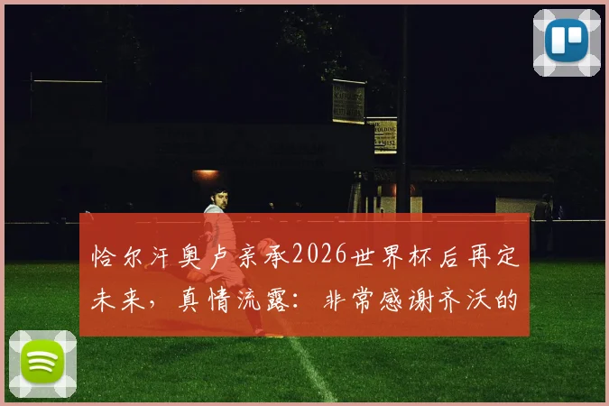 恰尔汗奥卢亲承2026世界杯后再定未来,真情流露:非常感谢齐沃的充分信任与支持