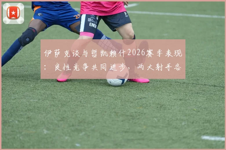伊萨克谈与哲凯赖什2026赛季表现：良性竞争共同进步，两大射手各展所长