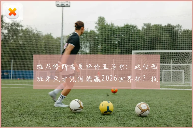 维尼修斯高度评价亚马尔:这位西班牙天才凭何能赢2026世界杯?技术特点全解析