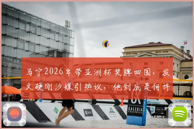马宁2026年带亚洲杯奖牌回国，发文硬刚沙媒引热议，他到底是何许人也？