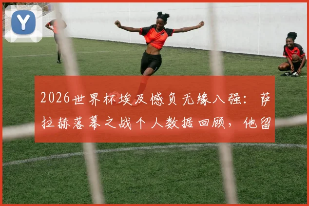 2026世界杯埃及憾负无缘八强:萨拉赫落幕之战个人数据回顾,他留下了哪些纪录?
