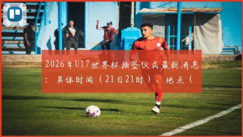 2026年U17世界杯抽签仪式最新消息:具体时间(21日21时)、地点(苏黎世)公布,附观看直播与分组规则详解