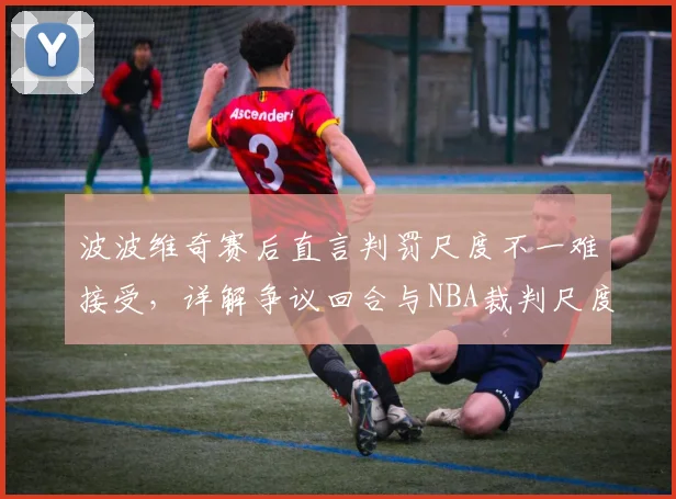波波维奇赛后直言判罚尺度不一难接受,详解争议回合与NBA裁判尺度顽疾(2026赛季观察)