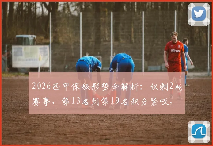2026西甲保级形势全解析：仅剩2轮赛事，第13名到第19名积分紧咬，谁将最终上岸？