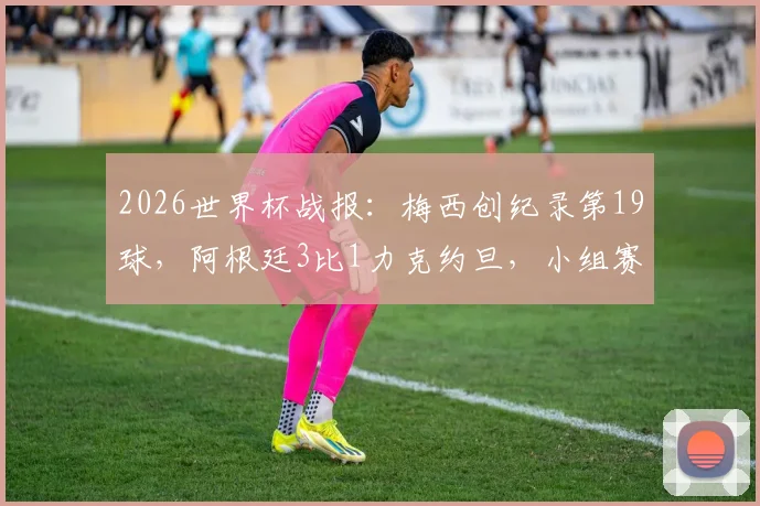 2026世界杯战报:梅西创纪录第19球,阿根廷3比1力克约旦,小组赛三连胜昂首出线全解析