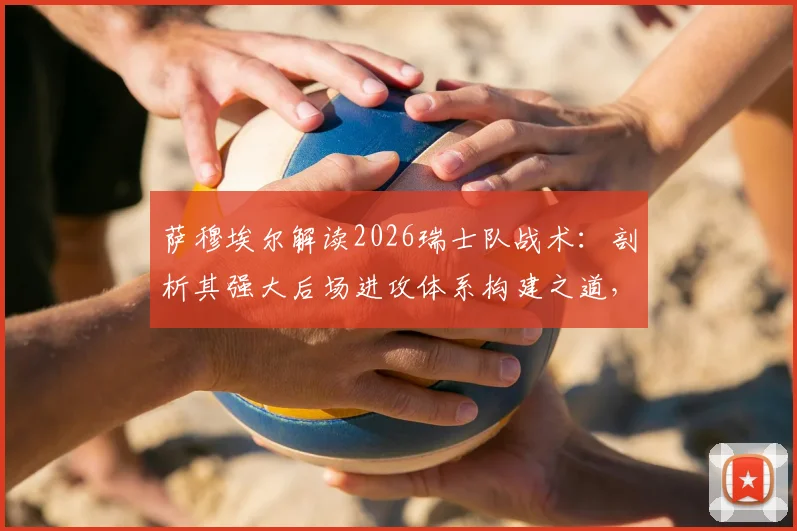萨穆埃尔解读2026瑞士队战术:剖析其强大后场进攻体系构建之道,自身实战应用关键点分析