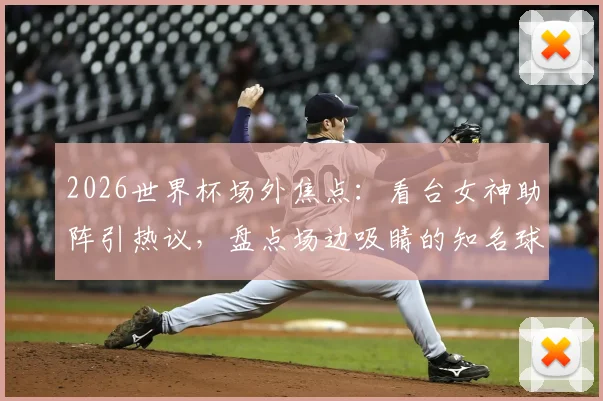 2026世界杯场外焦点:看台女神助阵引热议,盘点场边吸睛的知名球迷与大咖