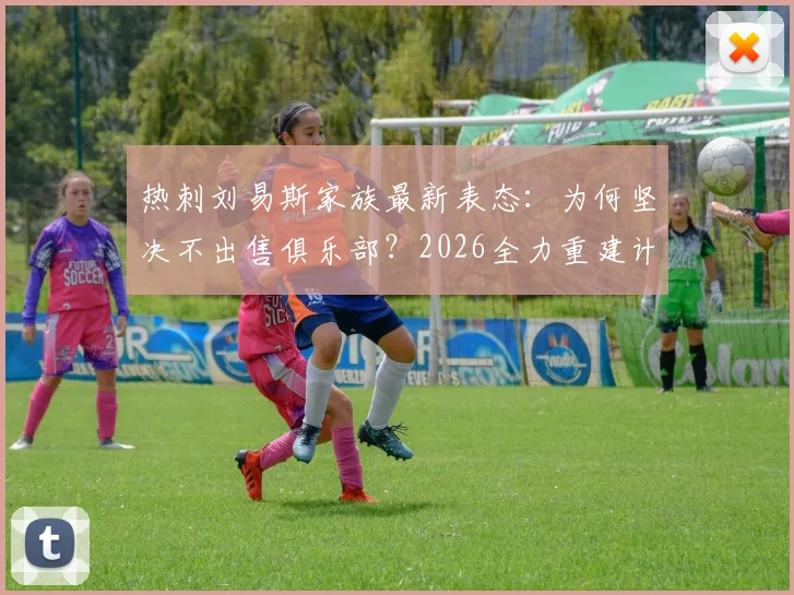 热刺刘易斯家族最新表态：为何坚决不出售俱乐部？2026全力重建计划引关注