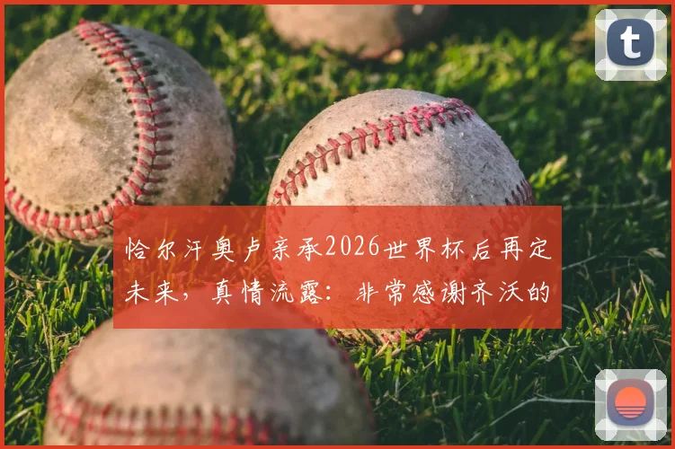 恰尔汗奥卢亲承2026世界杯后再定未来，真情流露：非常感谢齐沃的充分信任与支持
