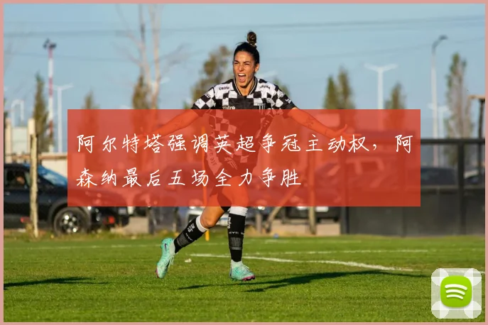 阿尔特塔强调英超争冠主动权，阿森纳最后五场全力争胜
