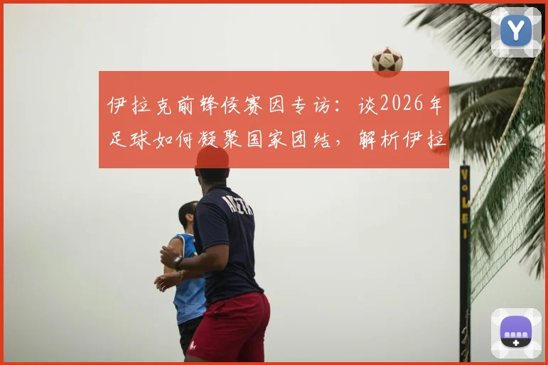 伊拉克前锋侯赛因专访：谈2026年足球如何凝聚国家团结，解析伊拉克队锋线力量与团队精神