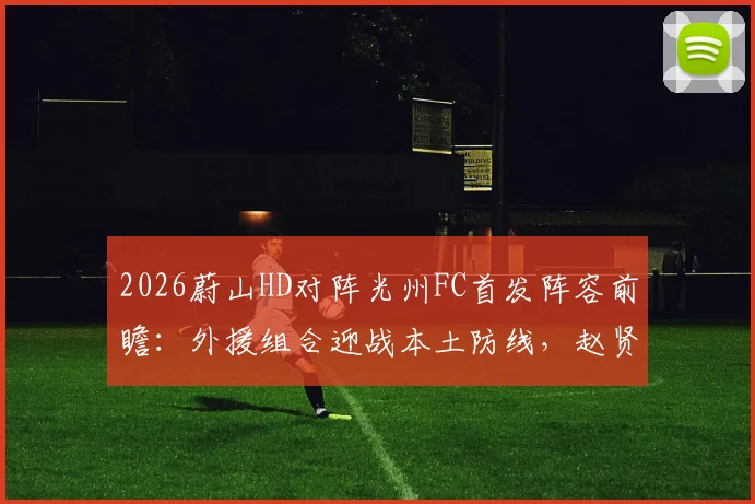 2026蔚山HD对阵光州FC首发阵容前瞻：外援组合迎战本土防线，赵贤祐把关许律待命
