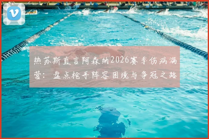 热苏斯直言阿森纳2026赛季伤病满营:盘点枪手阵容困境与争冠之路全解析
