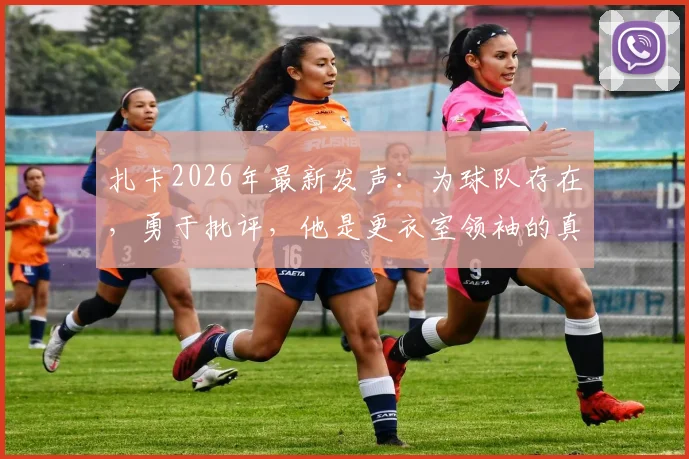 扎卡2026年最新发声：为球队存在，勇于批评，他是更衣室领袖的真实写照
