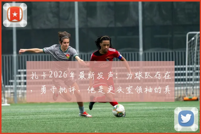 扎卡2026年最新发声:为球队存在,勇于批评,他是更衣室领袖的真实写照