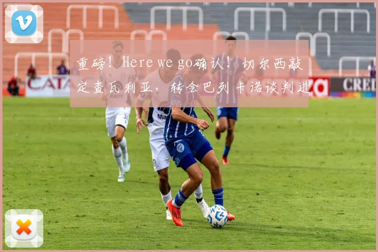 重磅!Here we go确认!切尔西敲定查瓦利亚,转会巴列卡诺谈判进行中,解析交易内幕与球员前景