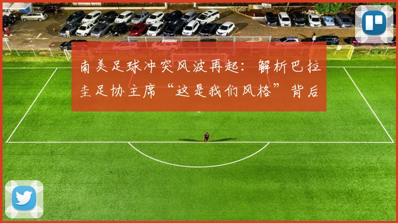 南美足球冲突风波再起：解析巴拉圭足协主席“这是我们风格”背后争议，国际足联或介入调查