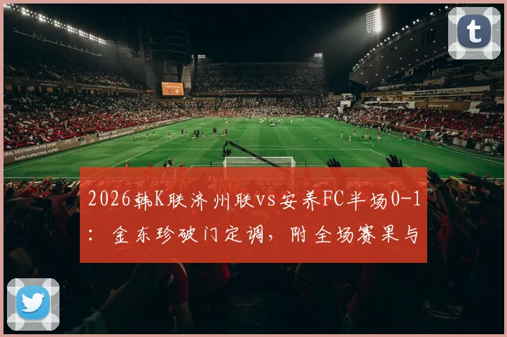 2026韩K联济州联vs安养FC半场0-1：金东珍破门定调，附全场赛果与进球球员解析