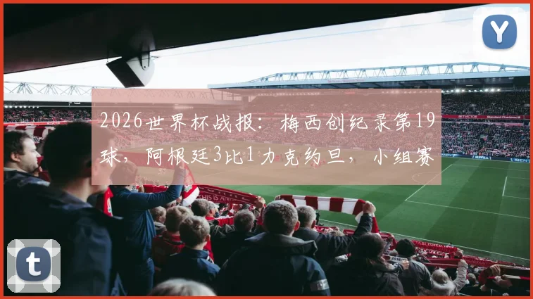 2026世界杯战报：梅西创纪录第19球，阿根廷3比1力克约旦，小组赛三连胜昂首出线全解析
