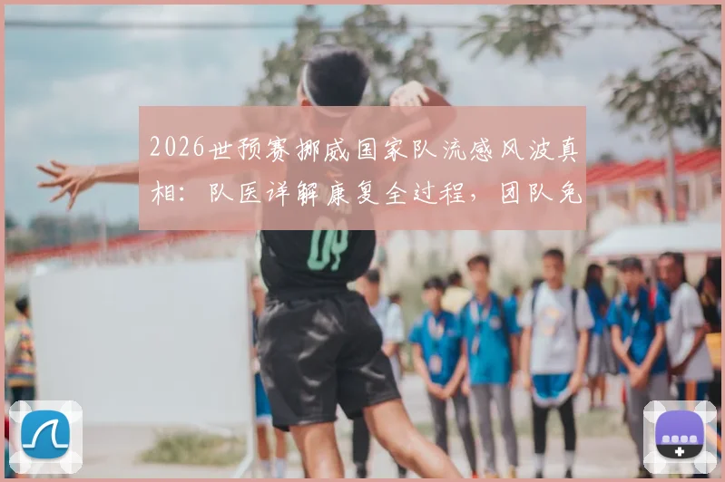 2026世预赛挪威国家队流感风波真相:队医详解康复全过程,团队免疫能力获赞