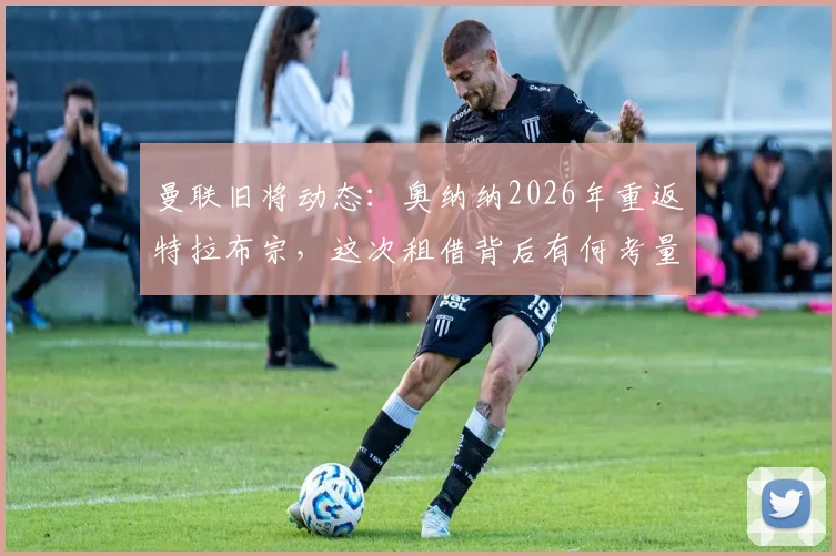 曼联旧将动态:奥纳纳2026年重返特拉布宗,这次租借背后有何考量?