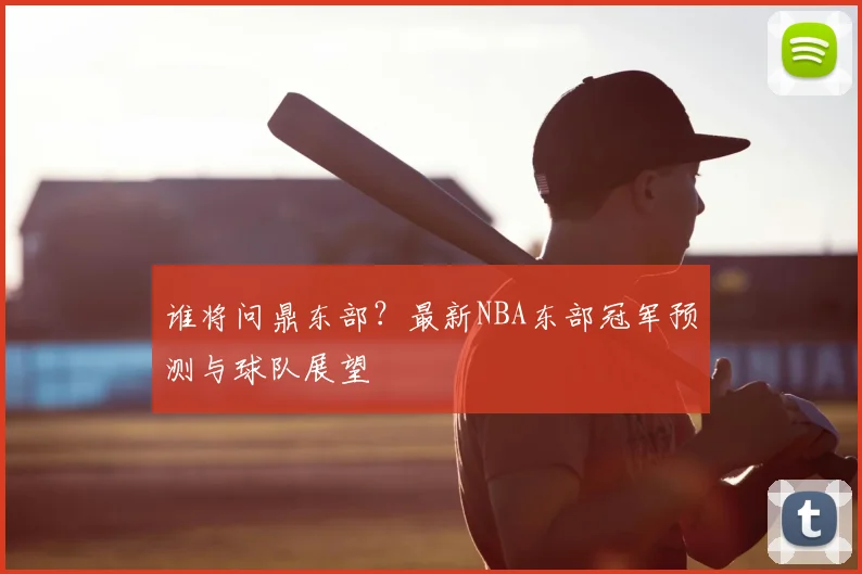 谁将问鼎东部？最新NBA东部冠军预测与球队展望