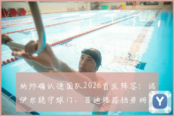纳帅确认德国队2026首发阵容:诺伊尔稳守球门,吕迪格搭档劳姆加固后防,球迷热议新阵型