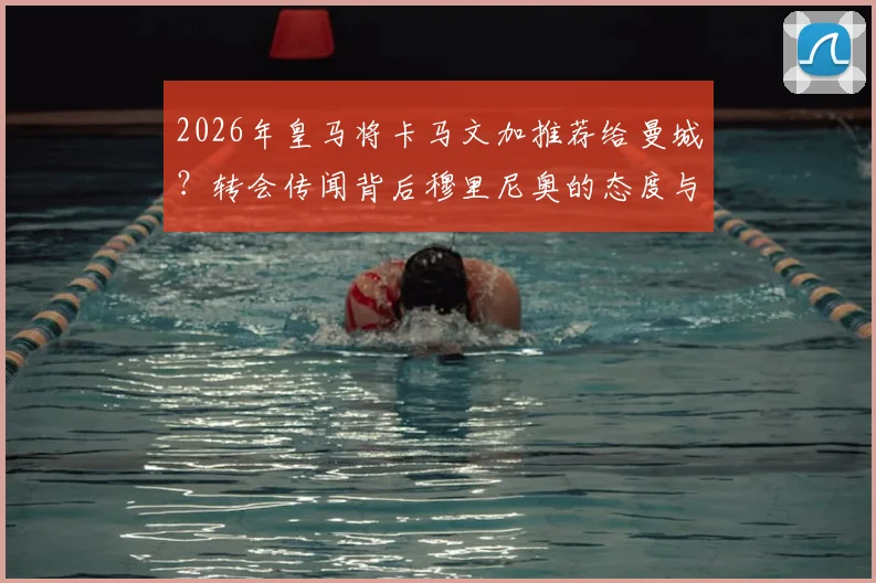 2026年皇马将卡马文加推荐给曼城？转会传闻背后穆里尼奥的态度与球员未来详解
