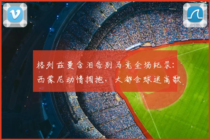格列兹曼含泪告别马竞全场纪录：西蒙尼动情拥抱，大都会球迷高歌送别传奇
