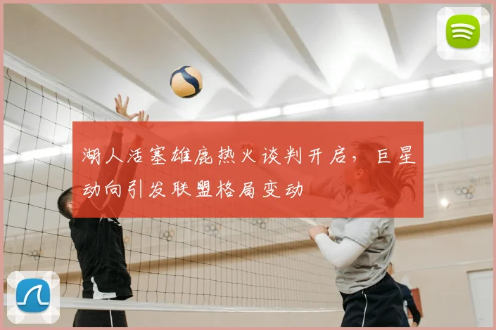 湖人活塞雄鹿热火谈判开启，巨星动向引发联盟格局变动
