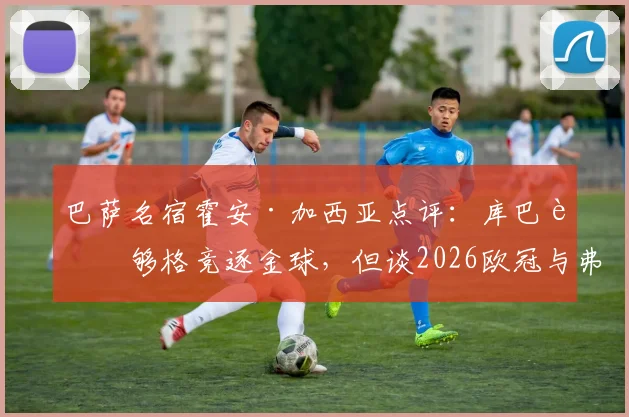 巴萨名宿霍安·加西亚点评：库巴西够格竞逐金球，但谈2026欧冠与弗里克纹身为时尚早