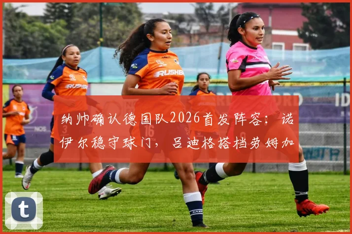 纳帅确认德国队2026首发阵容：诺伊尔稳守球门，吕迪格搭档劳姆加固后防，球迷热议新阵型