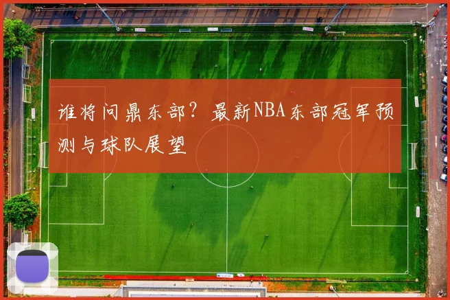 谁将问鼎东部?最新NBA东部冠军预测与球队展望