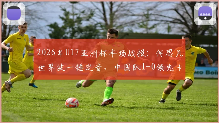 2026年U17亚洲杯半场战报：何思凡世界波一锤定音，中国队1-0领先卡塔尔，半场技术统计与看点分析