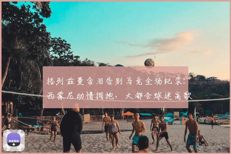 格列兹曼含泪告别马竞全场纪录:西蒙尼动情拥抱,大都会球迷高歌送别传奇