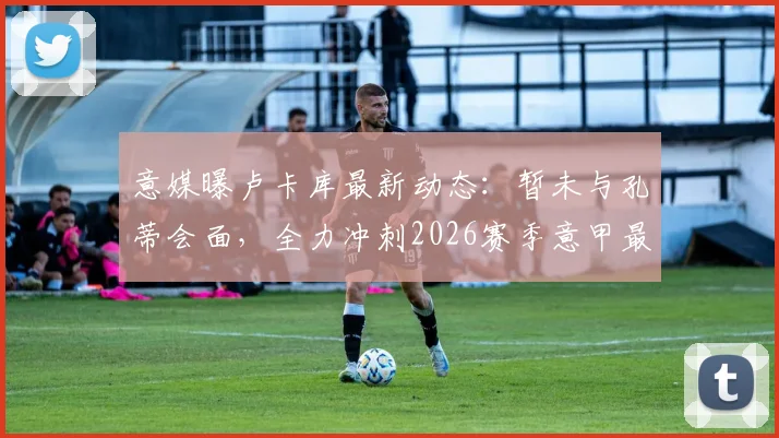意媒曝卢卡库最新动态：暂未与孔蒂会面，全力冲刺2026赛季意甲最后三轮复出计划
