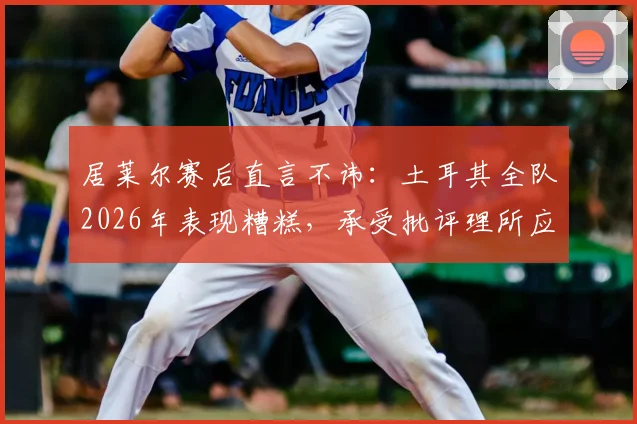 居莱尔赛后直言不讳:土耳其全队2026年表现糟糕,承受批评理所应当,未来何去何从?