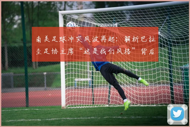 南美足球冲突风波再起:解析巴拉圭足协主席“这是我们风格”背后争议,国际足联或介入调查